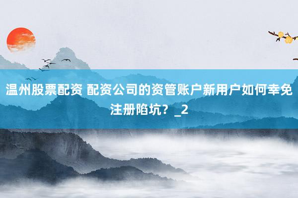 温州股票配资 配资公司的资管账户新用户如何幸免注册陷坑？_2