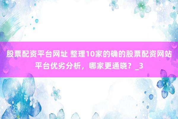 股票配资平台网址 整理10家的确的股票配资网站平台优劣分析，哪家更通晓？_3