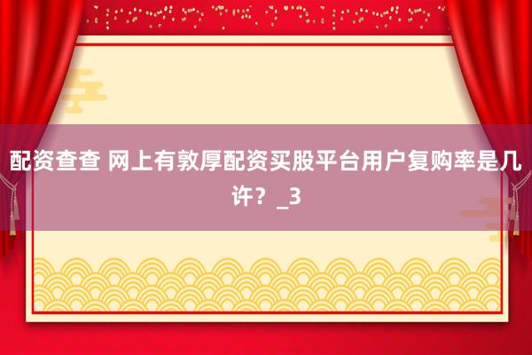 配资查查 网上有敦厚配资买股平台用户复购率是几许？_3