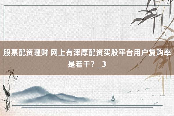 股票配资理财 网上有浑厚配资买股平台用户复购率是若干？_3