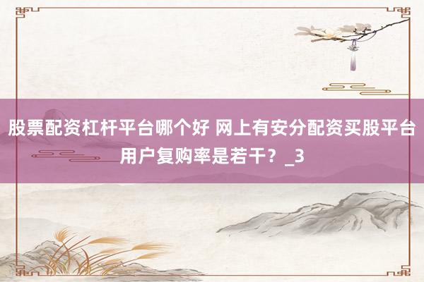股票配资杠杆平台哪个好 网上有安分配资买股平台用户复购率是若干？_3