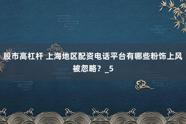 股市高杠杆 上海地区配资电话平台有哪些粉饰上风被忽略？_5