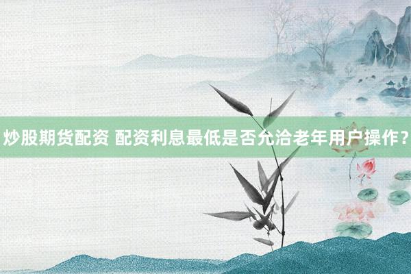 炒股期货配资 配资利息最低是否允洽老年用户操作？