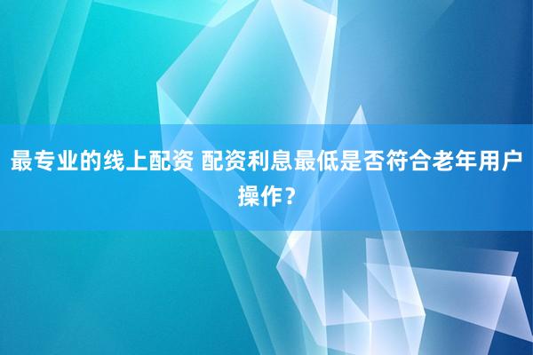 最专业的线上配资 配资利息最低是否符合老年用户操作？