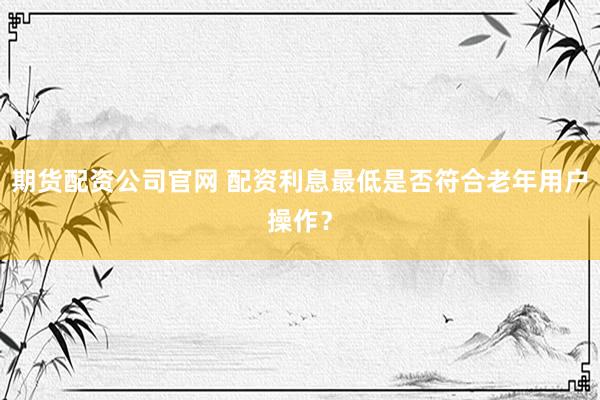 期货配资公司官网 配资利息最低是否符合老年用户操作？