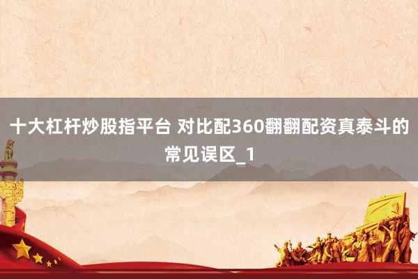 十大杠杆炒股指平台 对比配360翻翻配资真泰斗的常见误区_1