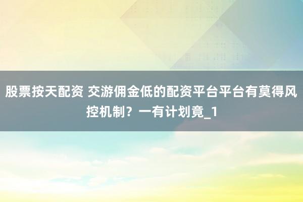 股票按天配资 交游佣金低的配资平台平台有莫得风控机制？一有计划竟_1