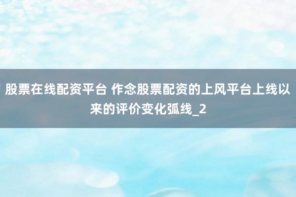 股票在线配资平台 作念股票配资的上风平台上线以来的评价变化弧线_2