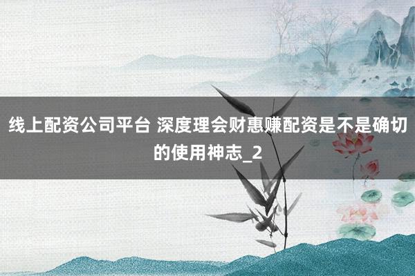线上配资公司平台 深度理会财惠赚配资是不是确切的使用神志_2