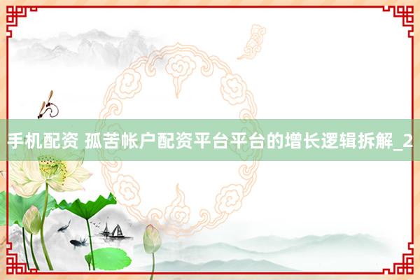 手机配资 孤苦帐户配资平台平台的增长逻辑拆解_2
