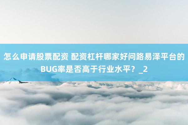 怎么申请股票配资 配资杠杆哪家好问路易泽平台的BUG率是否高于行业水平？_2