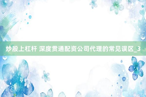 炒股上杠杆 深度贯通配资公司代理的常见误区_3