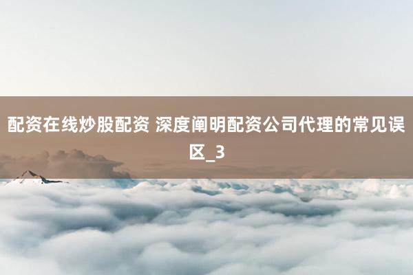 配资在线炒股配资 深度阐明配资公司代理的常见误区_3