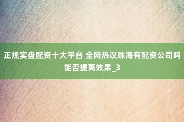 正规实盘配资十大平台 全网热议珠海有配资公司吗能否提高效果_3