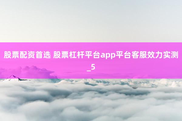 股票配资首选 股票杠杆平台app平台客服效力实测_5