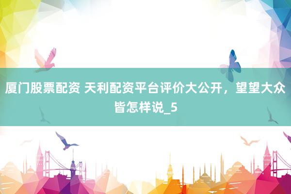 厦门股票配资 天利配资平台评价大公开，望望大众皆怎样说_5