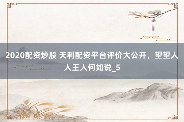 2020配资炒股 天利配资平台评价大公开，望望人人王人何如说_5